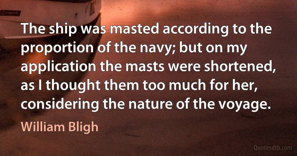 The ship was masted according to the proportion of the navy; but on my application the masts were shortened, as I thought them too much for her, considering the nature of the voyage. (William Bligh)