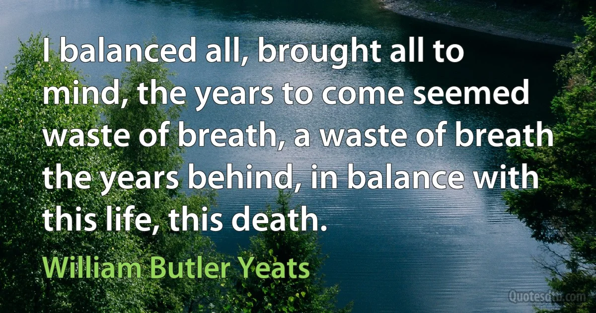 I balanced all, brought all to mind, the years to come seemed waste of breath, a waste of breath the years behind, in balance with this life, this death. (William Butler Yeats)