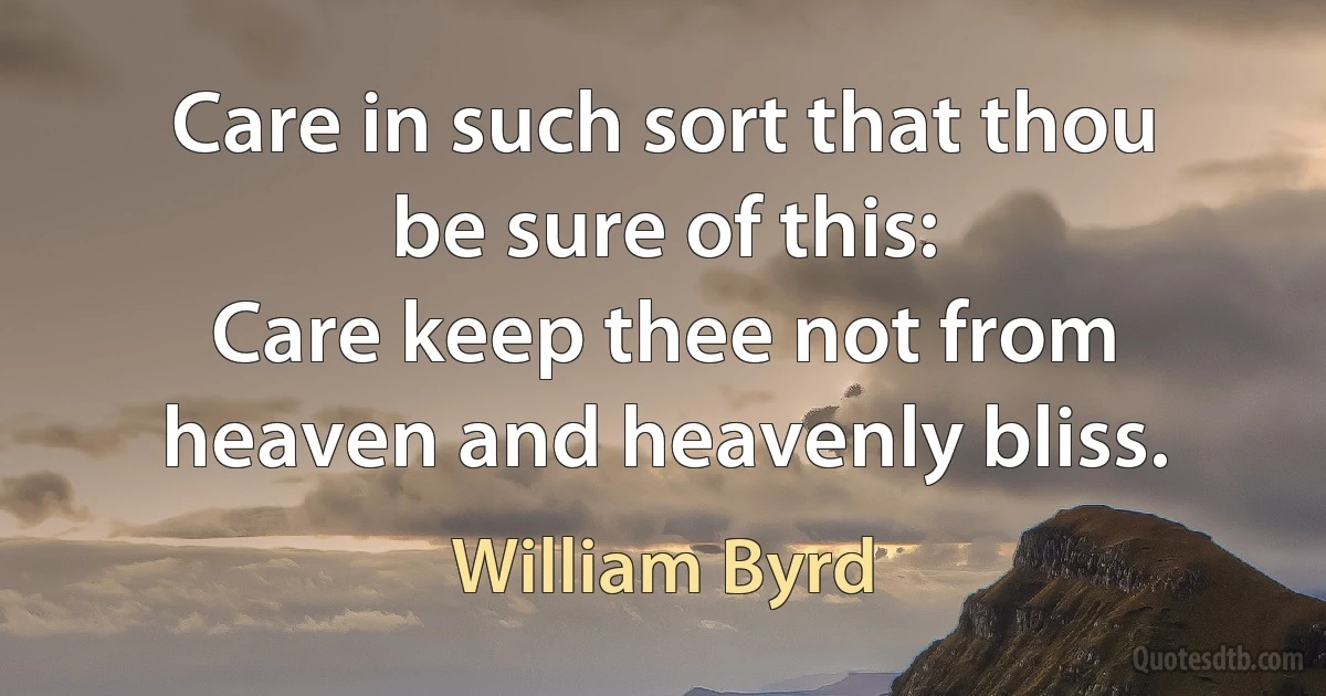 Care in such sort that thou be sure of this:
Care keep thee not from heaven and heavenly bliss. (William Byrd)