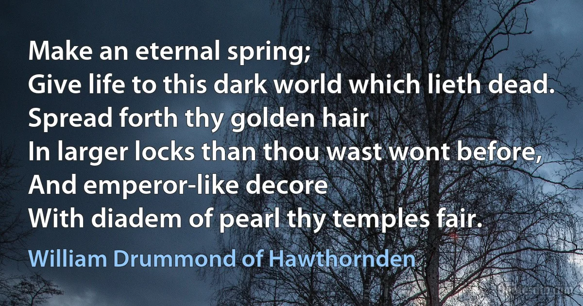 Make an eternal spring;
Give life to this dark world which lieth dead.
Spread forth thy golden hair
In larger locks than thou wast wont before,
And emperor-like decore
With diadem of pearl thy temples fair. (William Drummond of Hawthornden)