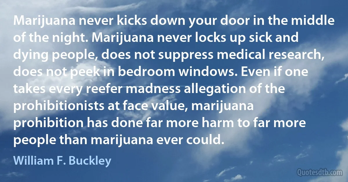 Marijuana never kicks down your door in the middle of the night. Marijuana never locks up sick and dying people, does not suppress medical research, does not peek in bedroom windows. Even if one takes every reefer madness allegation of the prohibitionists at face value, marijuana prohibition has done far more harm to far more people than marijuana ever could. (William F. Buckley)