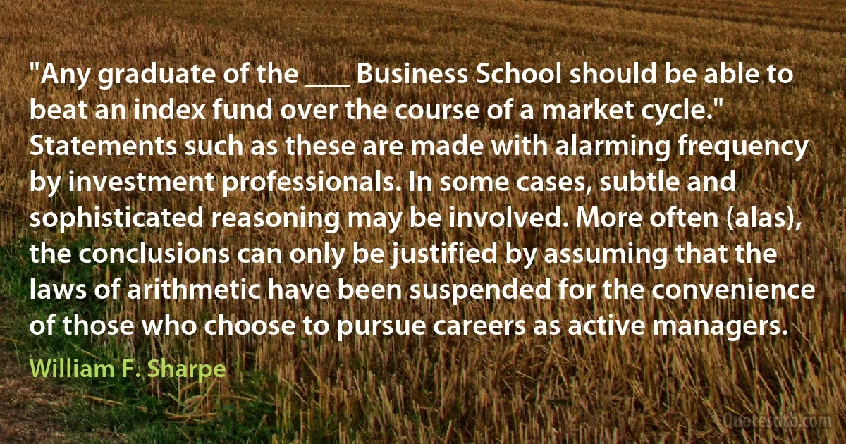 "Any graduate of the ___ Business School should be able to beat an index fund over the course of a market cycle."
Statements such as these are made with alarming frequency by investment professionals. In some cases, subtle and sophisticated reasoning may be involved. More often (alas), the conclusions can only be justified by assuming that the laws of arithmetic have been suspended for the convenience of those who choose to pursue careers as active managers. (William F. Sharpe)