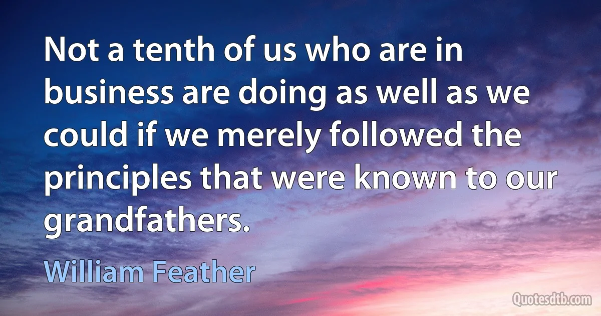 Not a tenth of us who are in business are doing as well as we could if we merely followed the principles that were known to our grandfathers. (William Feather)