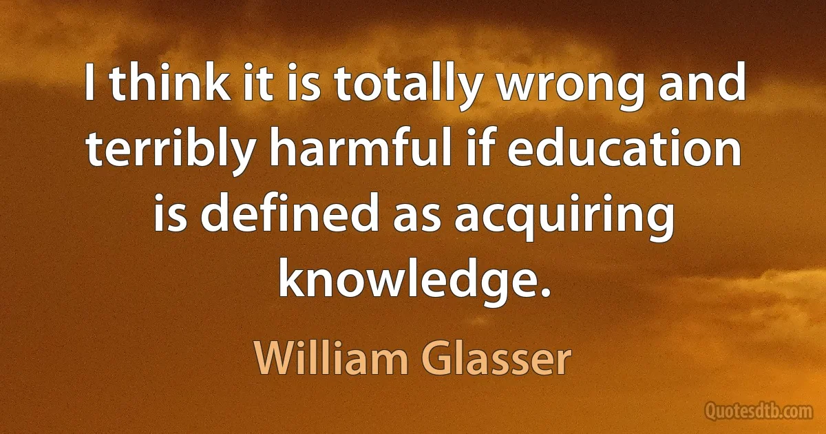 I think it is totally wrong and terribly harmful if education is defined as acquiring knowledge. (William Glasser)