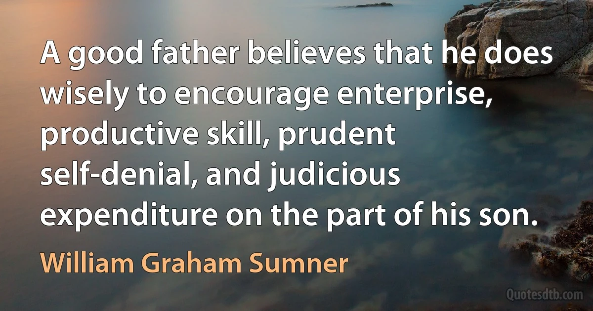 A good father believes that he does wisely to encourage enterprise, productive skill, prudent self-denial, and judicious expenditure on the part of his son. (William Graham Sumner)