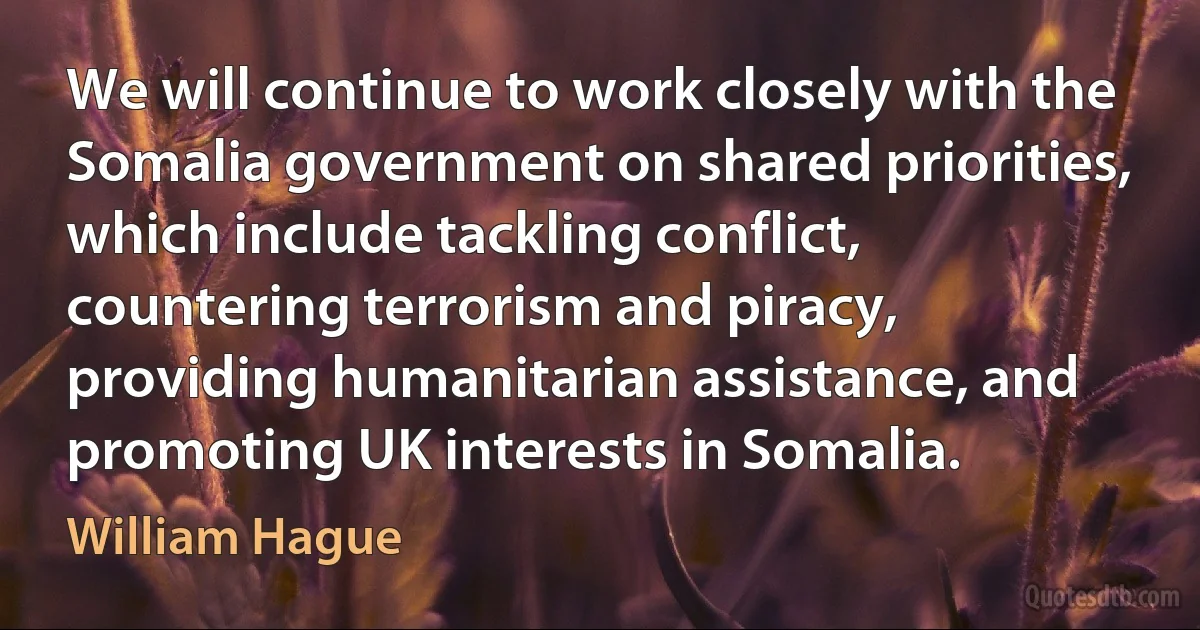 We will continue to work closely with the Somalia government on shared priorities, which include tackling conflict, countering terrorism and piracy, providing humanitarian assistance, and promoting UK interests in Somalia. (William Hague)