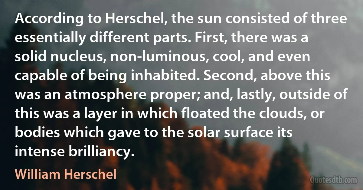 According to Herschel, the sun consisted of three essentially different parts. First, there was a solid nucleus, non-luminous, cool, and even capable of being inhabited. Second, above this was an atmosphere proper; and, lastly, outside of this was a layer in which floated the clouds, or bodies which gave to the solar surface its intense brilliancy. (William Herschel)