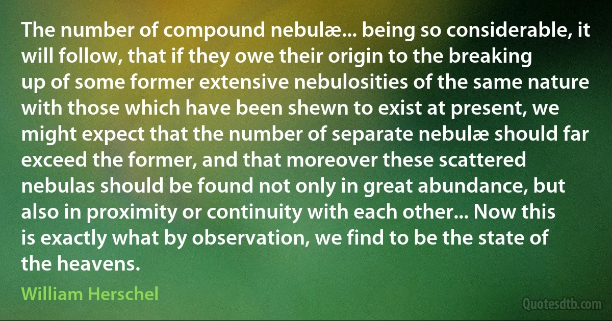 The number of compound nebulæ... being so considerable, it will follow, that if they owe their origin to the breaking up of some former extensive nebulosities of the same nature with those which have been shewn to exist at present, we might expect that the number of separate nebulæ should far exceed the former, and that moreover these scattered nebulas should be found not only in great abundance, but also in proximity or continuity with each other... Now this is exactly what by observation, we find to be the state of the heavens. (William Herschel)