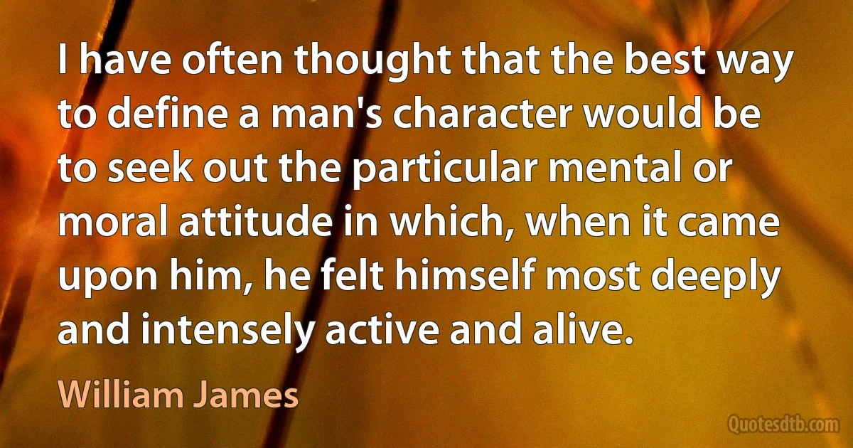 I have often thought that the best way to define a man's character would be to seek out the particular mental or moral attitude in which, when it came upon him, he felt himself most deeply and intensely active and alive. (William James)