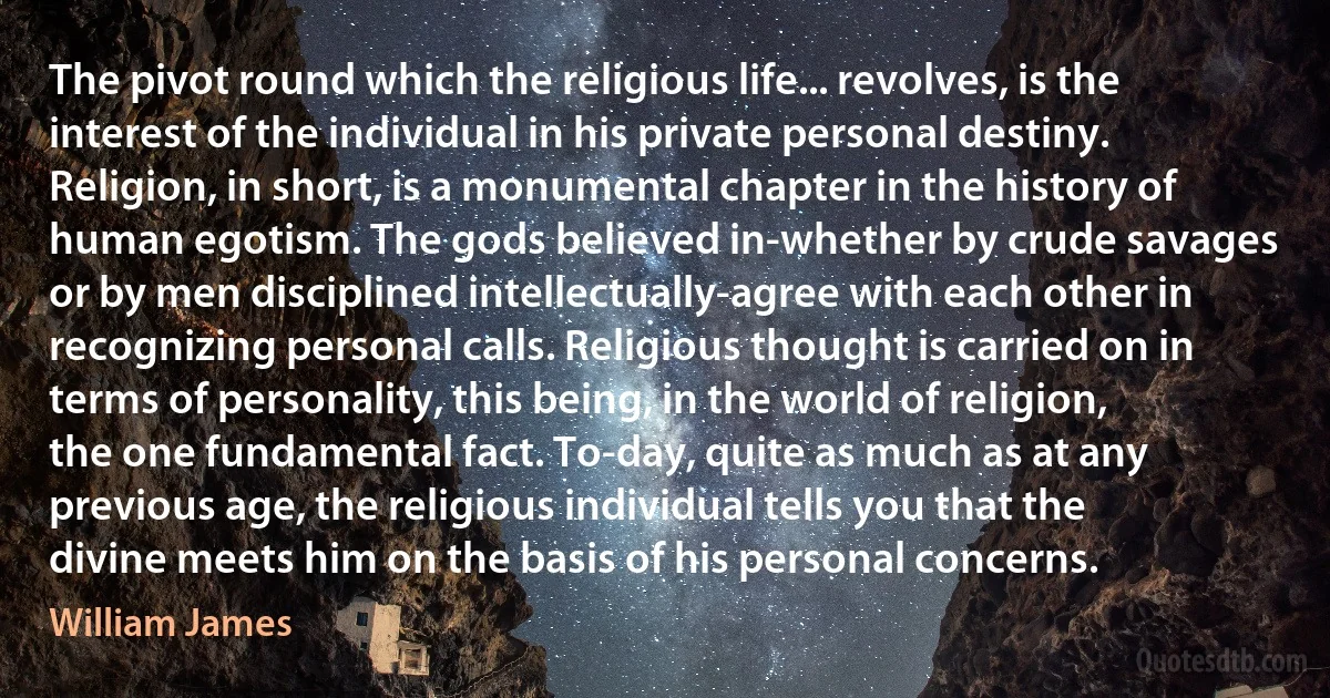 The pivot round which the religious life... revolves, is the interest of the individual in his private personal destiny. Religion, in short, is a monumental chapter in the history of human egotism. The gods believed in-whether by crude savages or by men disciplined intellectually-agree with each other in recognizing personal calls. Religious thought is carried on in terms of personality, this being, in the world of religion, the one fundamental fact. To-day, quite as much as at any previous age, the religious individual tells you that the divine meets him on the basis of his personal concerns. (William James)