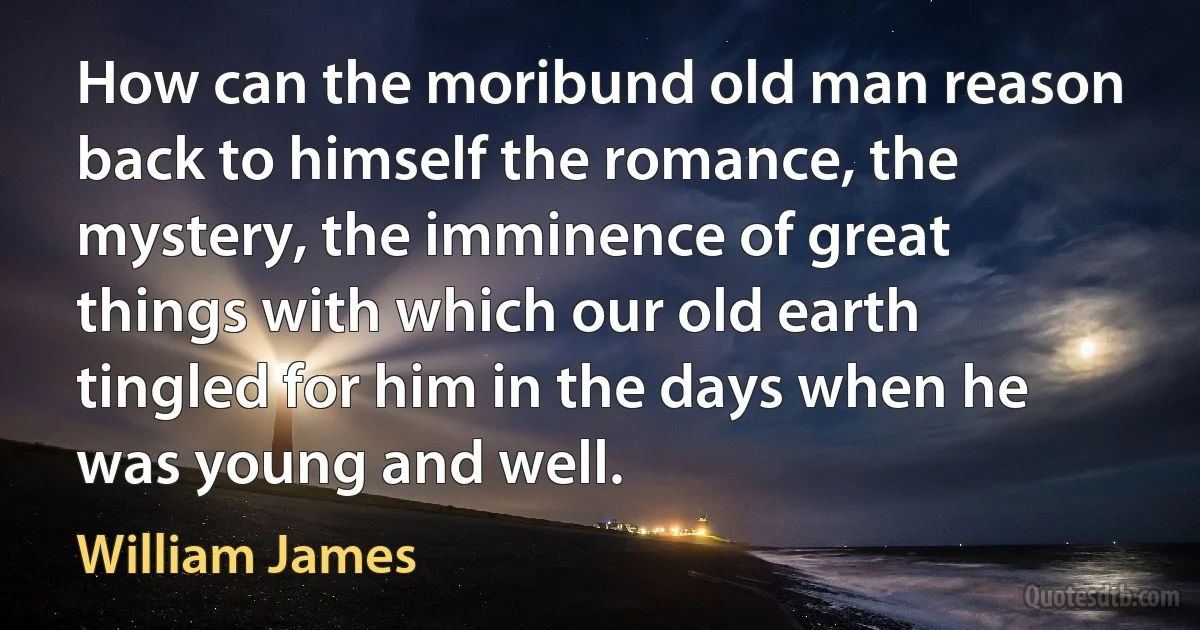 How can the moribund old man reason back to himself the romance, the mystery, the imminence of great things with which our old earth tingled for him in the days when he was young and well. (William James)