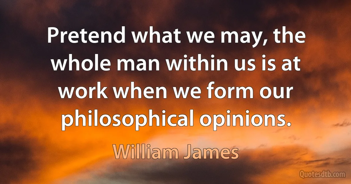 Pretend what we may, the whole man within us is at work when we form our philosophical opinions. (William James)