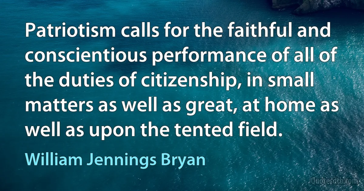 Patriotism calls for the faithful and conscientious performance of all of the duties of citizenship, in small matters as well as great, at home as well as upon the tented field. (William Jennings Bryan)