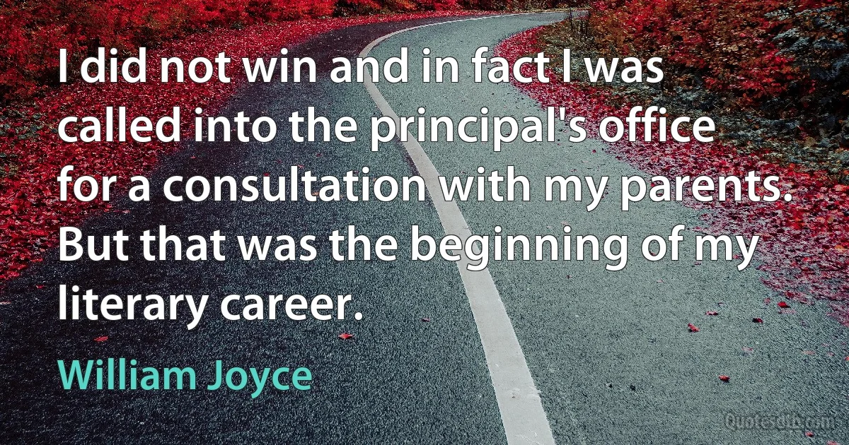 I did not win and in fact I was called into the principal's office for a consultation with my parents. But that was the beginning of my literary career. (William Joyce)