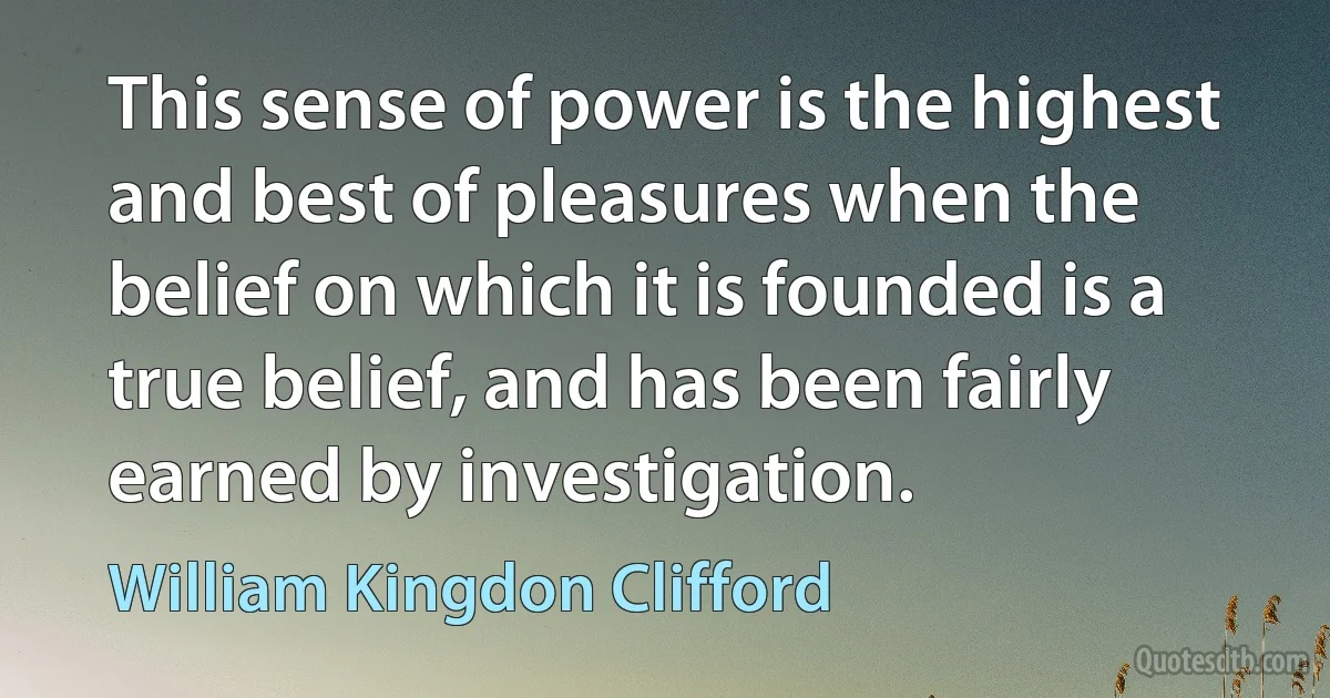 This sense of power is the highest and best of pleasures when the belief on which it is founded is a true belief, and has been fairly earned by investigation. (William Kingdon Clifford)