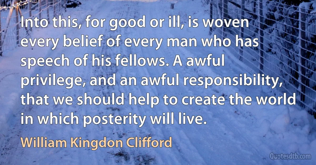 Into this, for good or ill, is woven every belief of every man who has speech of his fellows. A awful privilege, and an awful responsibility, that we should help to create the world in which posterity will live. (William Kingdon Clifford)