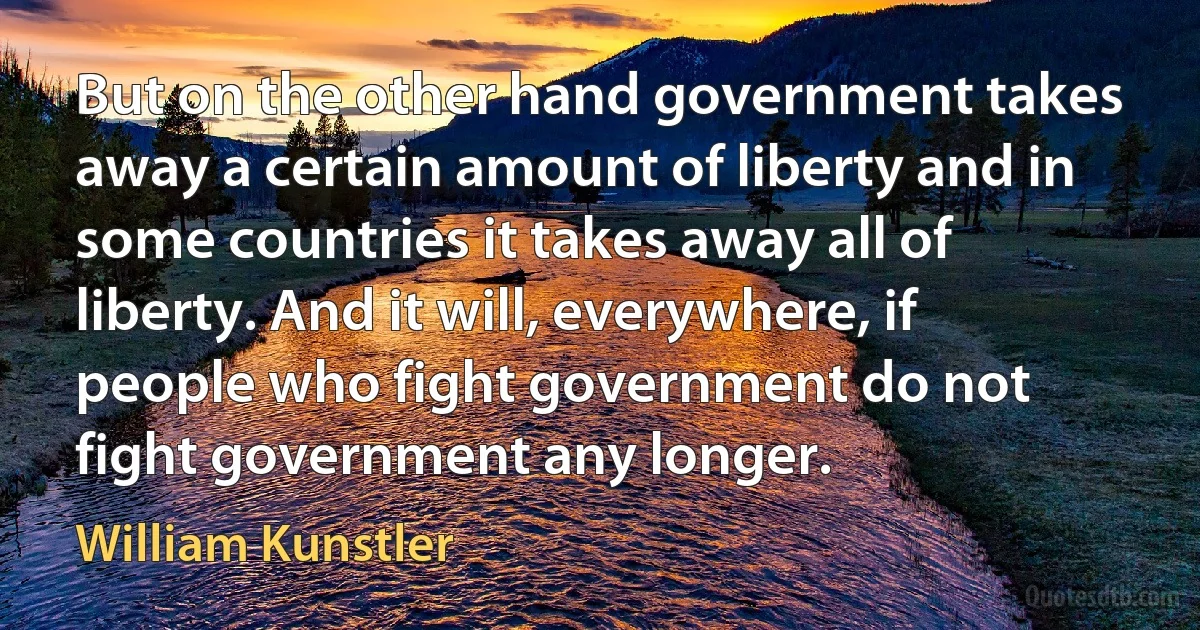 But on the other hand government takes away a certain amount of liberty and in some countries it takes away all of liberty. And it will, everywhere, if people who fight government do not fight government any longer. (William Kunstler)