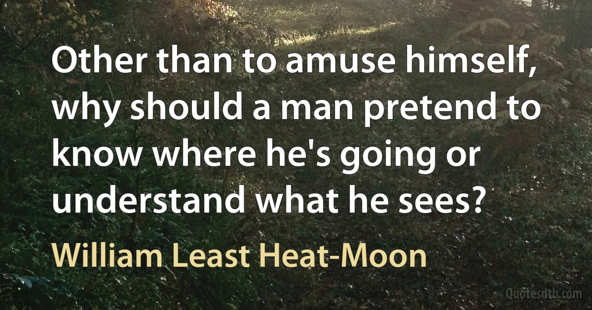 Other than to amuse himself, why should a man pretend to know where he's going or understand what he sees? (William Least Heat-Moon)