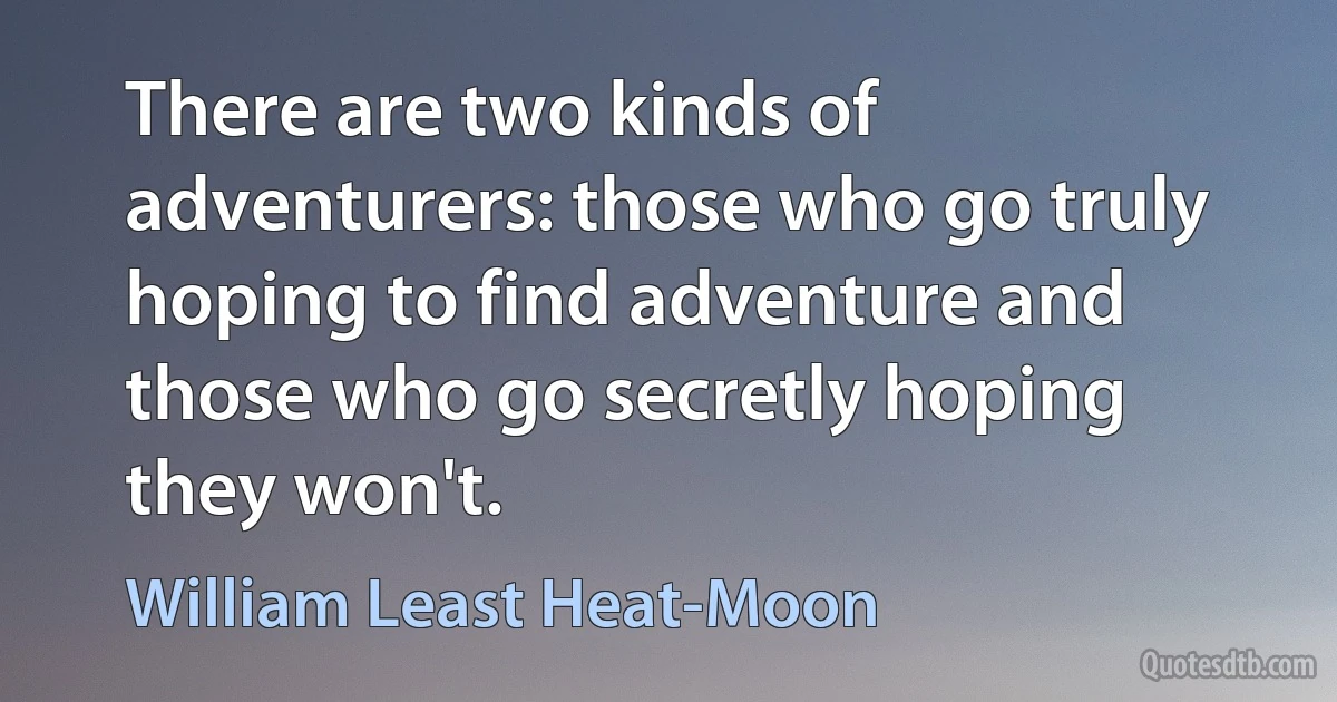 There are two kinds of adventurers: those who go truly hoping to find adventure and those who go secretly hoping they won't. (William Least Heat-Moon)