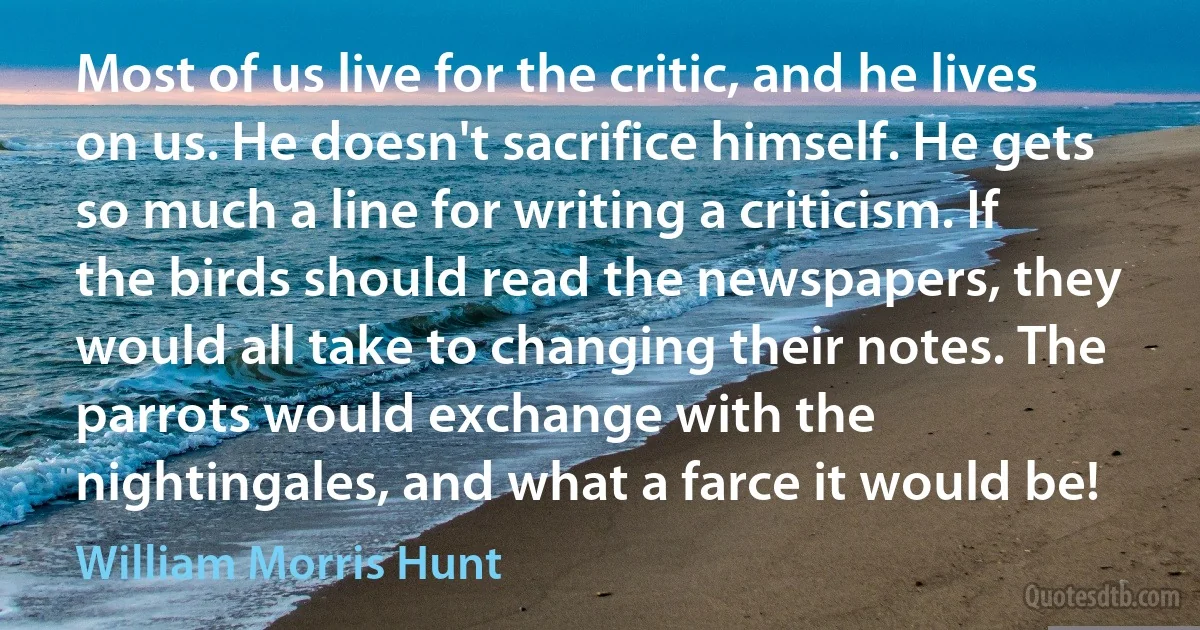 Most of us live for the critic, and he lives on us. He doesn't sacrifice himself. He gets so much a line for writing a criticism. If the birds should read the newspapers, they would all take to changing their notes. The parrots would exchange with the nightingales, and what a farce it would be! (William Morris Hunt)