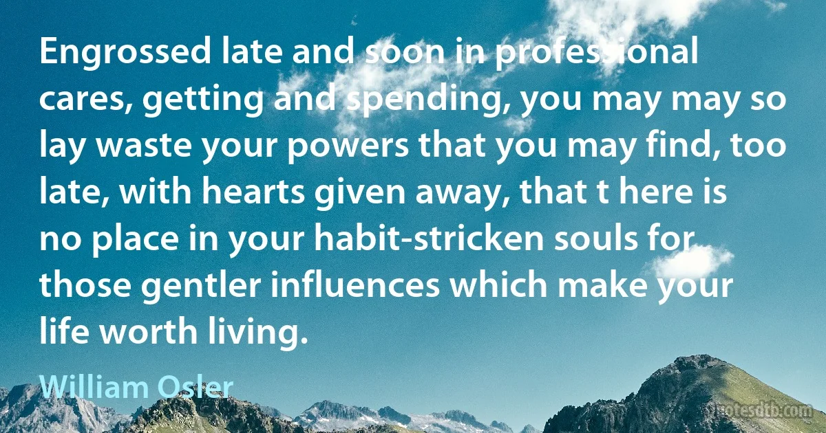 Engrossed late and soon in professional cares, getting and spending, you may may so lay waste your powers that you may find, too late, with hearts given away, that t here is no place in your habit-stricken souls for those gentler influences which make your life worth living. (William Osler)