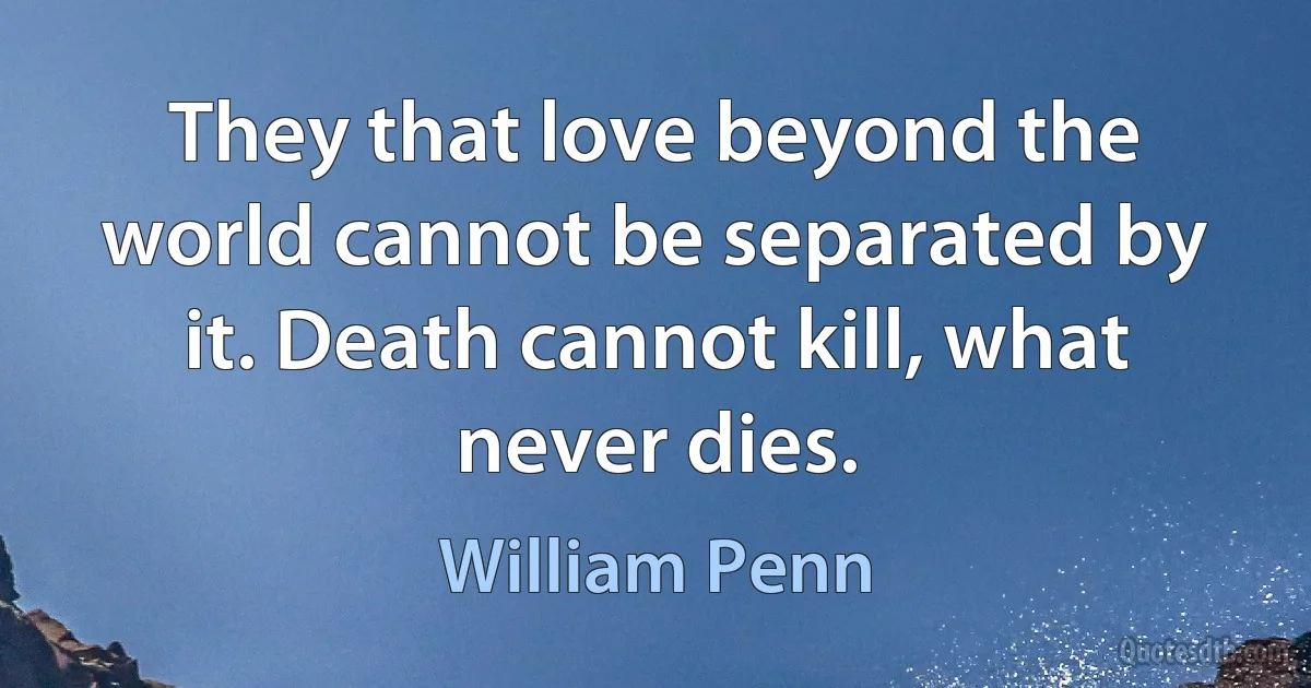 They that love beyond the world cannot be separated by it. Death cannot kill, what never dies. (William Penn)