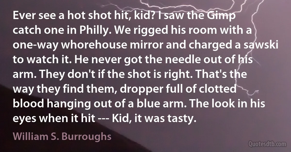 Ever see a hot shot hit, kid? I saw the Gimp catch one in Philly. We rigged his room with a one-way whorehouse mirror and charged a sawski to watch it. He never got the needle out of his arm. They don't if the shot is right. That's the way they find them, dropper full of clotted blood hanging out of a blue arm. The look in his eyes when it hit --- Kid, it was tasty. (William S. Burroughs)