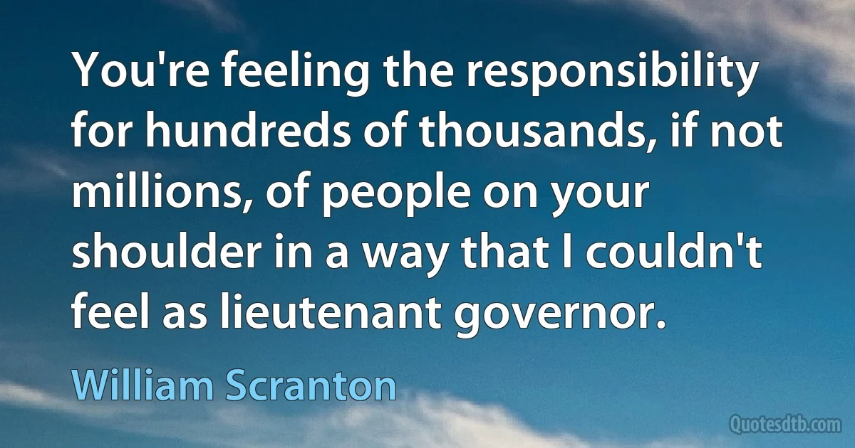 You're feeling the responsibility for hundreds of thousands, if not millions, of people on your shoulder in a way that I couldn't feel as lieutenant governor. (William Scranton)