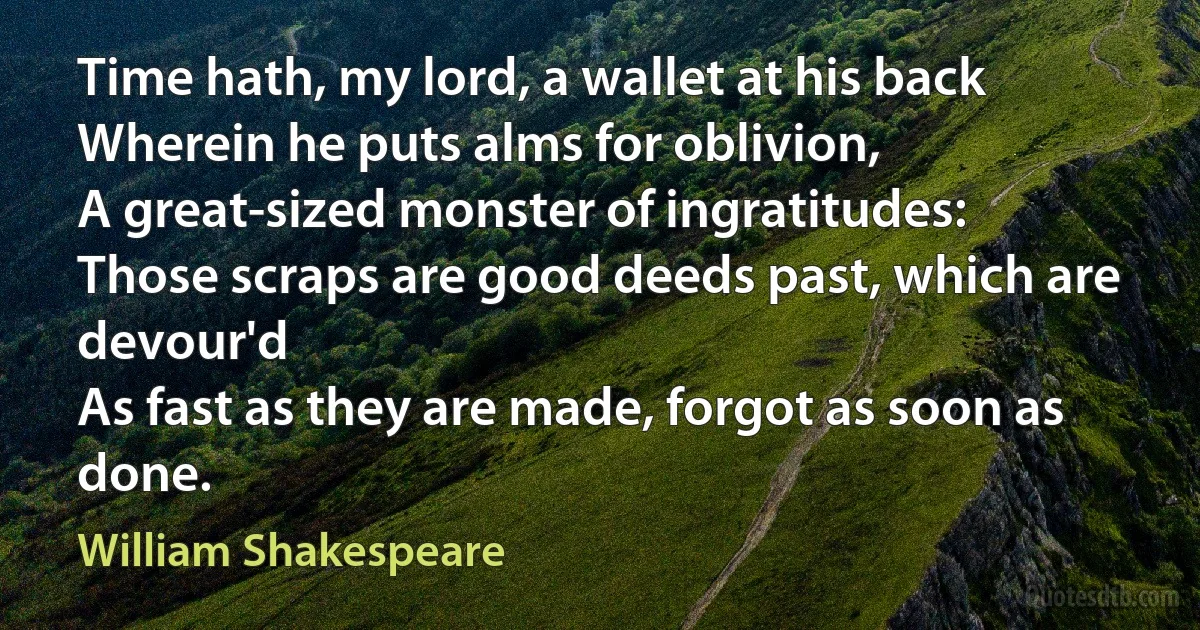 Time hath, my lord, a wallet at his back 
Wherein he puts alms for oblivion, 
A great-sized monster of ingratitudes: 
Those scraps are good deeds past, which are devour'd 
As fast as they are made, forgot as soon as done. (William Shakespeare)