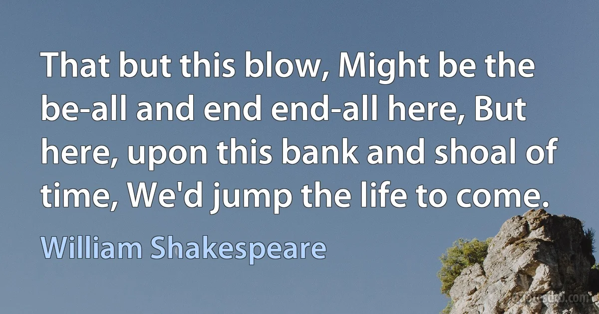 That but this blow, Might be the be-all and end end-all here, But here, upon this bank and shoal of time, We'd jump the life to come. (William Shakespeare)