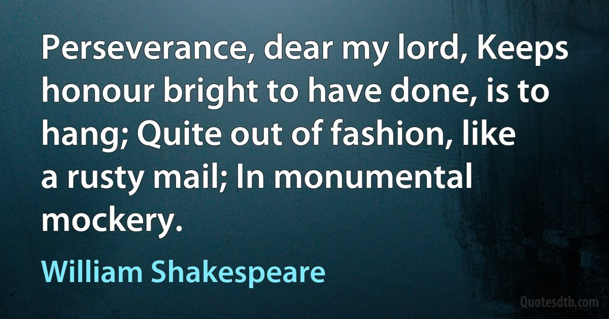 Perseverance, dear my lord, Keeps honour bright to have done, is to hang; Quite out of fashion, like a rusty mail; In monumental mockery. (William Shakespeare)