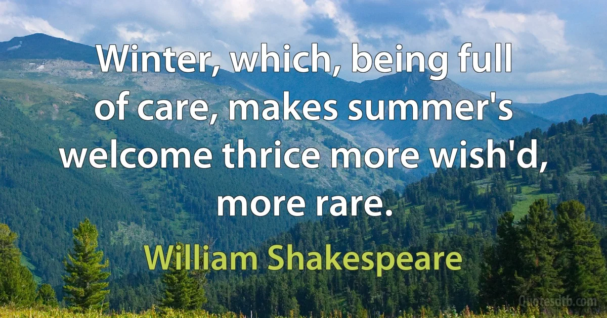 Winter, which, being full of care, makes summer's welcome thrice more wish'd, more rare. (William Shakespeare)