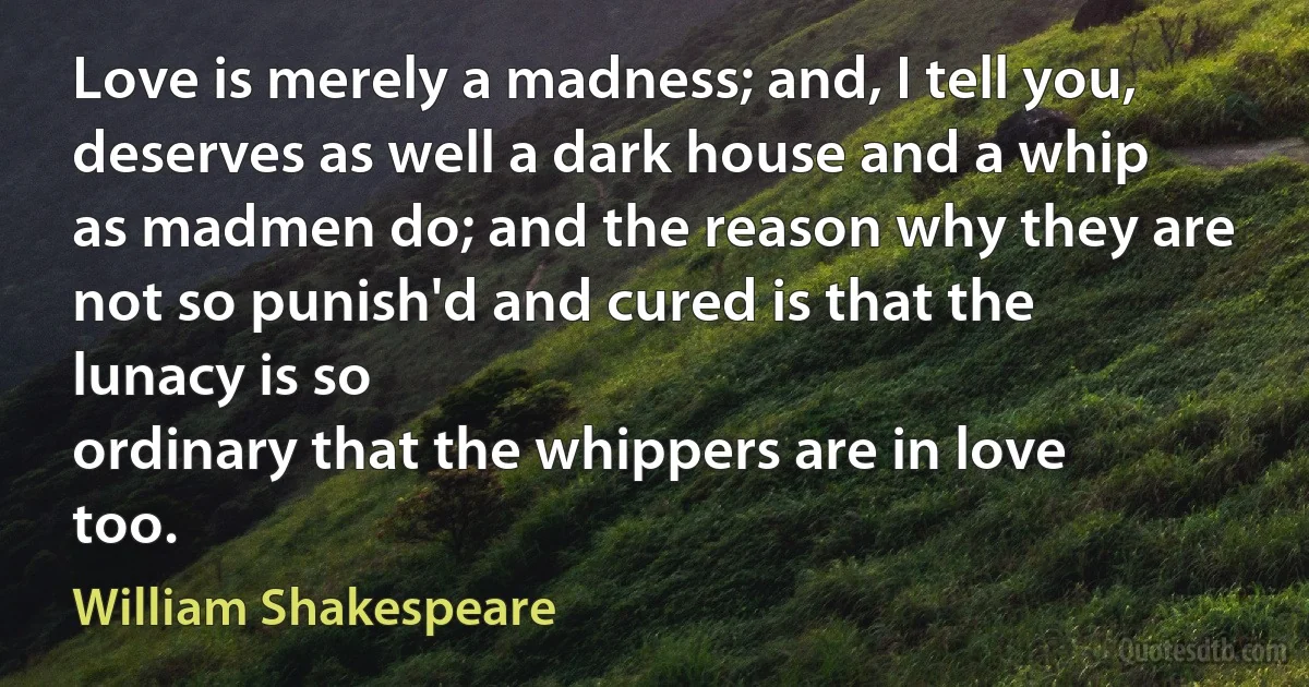 Love is merely a madness; and, I tell you, deserves as well a dark house and a whip as madmen do; and the reason why they are not so punish'd and cured is that the lunacy is so
ordinary that the whippers are in love too. (William Shakespeare)