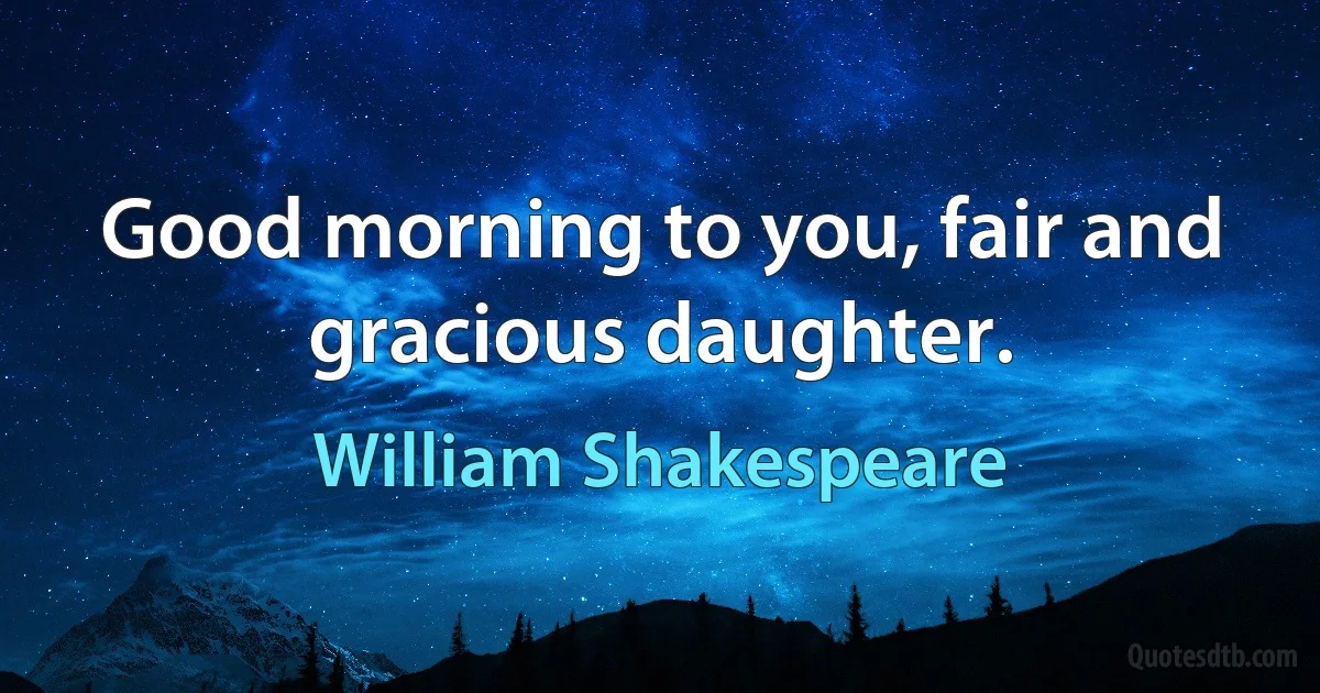 Good morning to you, fair and gracious daughter. (William Shakespeare)