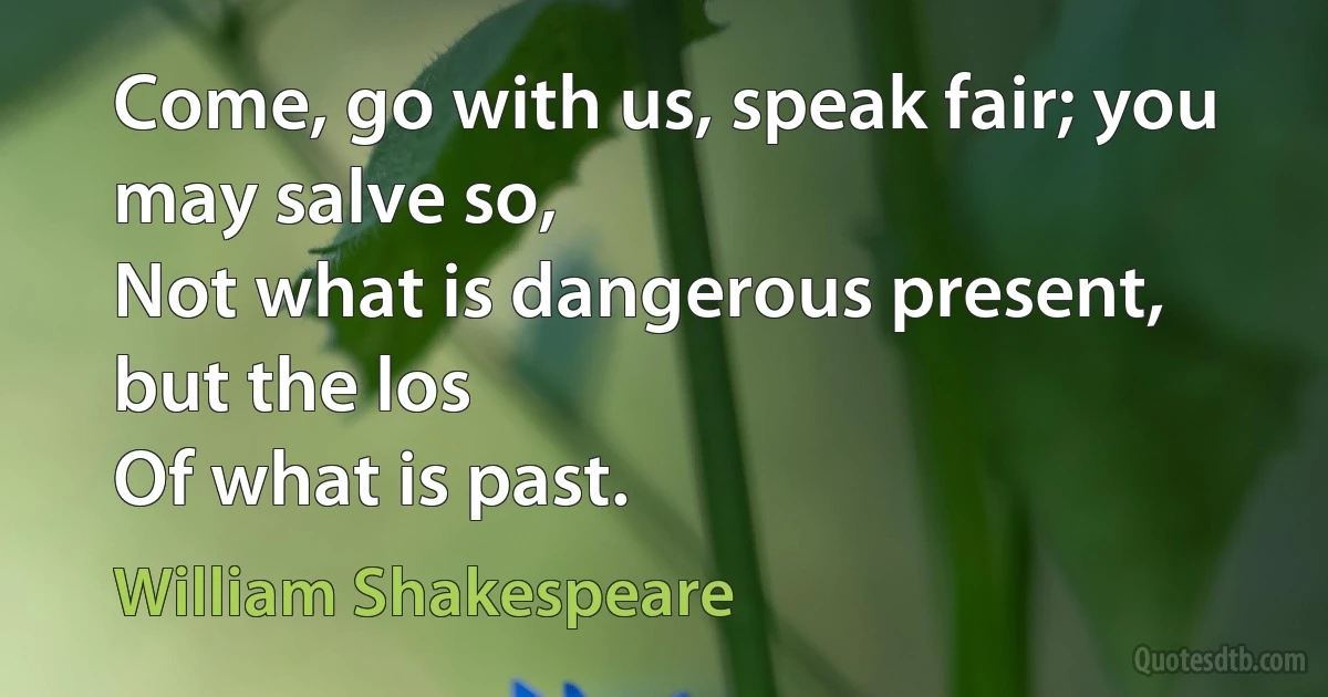 Come, go with us, speak fair; you may salve so,
Not what is dangerous present, but the los
Of what is past. (William Shakespeare)