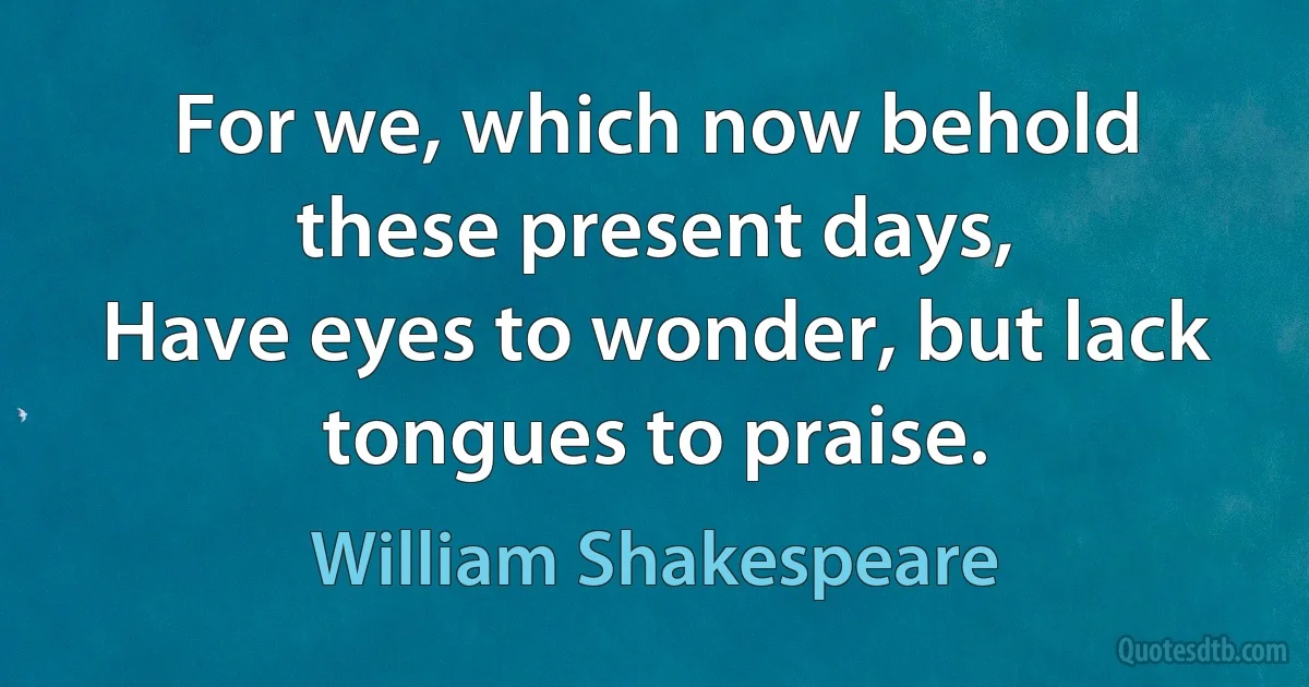 For we, which now behold these present days,
Have eyes to wonder, but lack tongues to praise. (William Shakespeare)