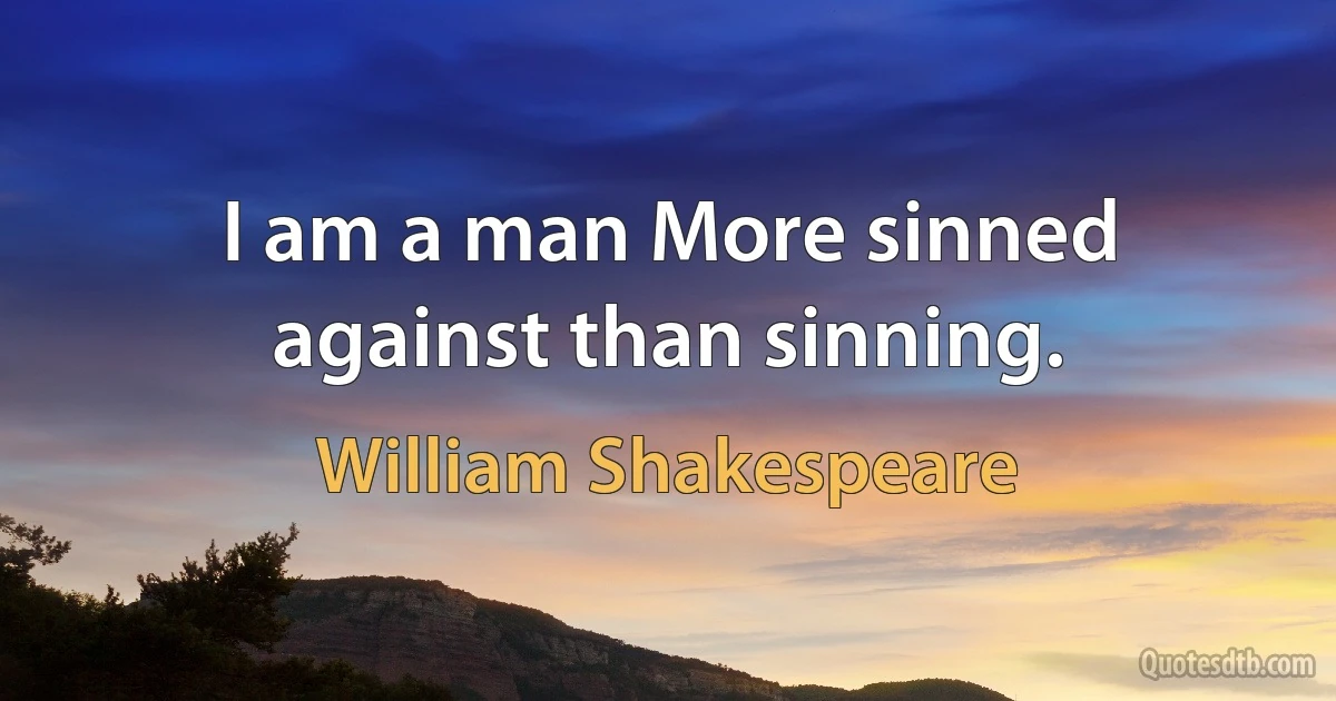 I am a man More sinned against than sinning. (William Shakespeare)