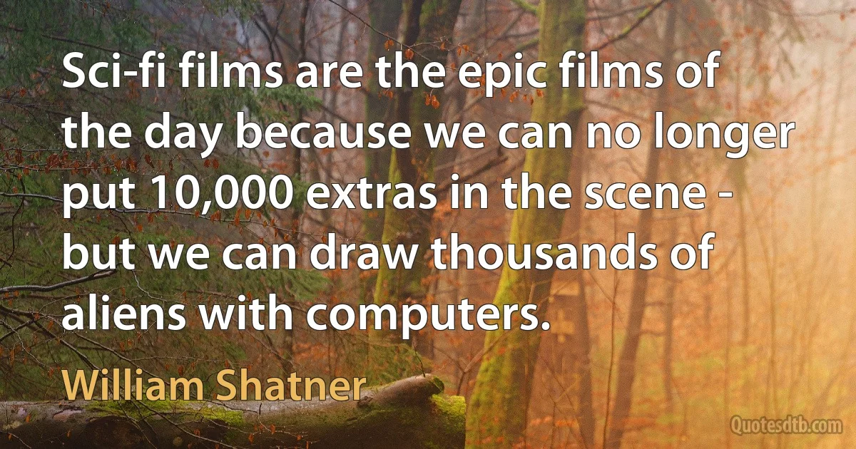 Sci-fi films are the epic films of the day because we can no longer put 10,000 extras in the scene - but we can draw thousands of aliens with computers. (William Shatner)