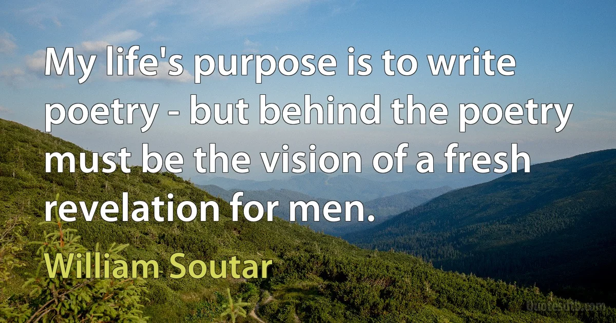 My life's purpose is to write poetry - but behind the poetry must be the vision of a fresh revelation for men. (William Soutar)