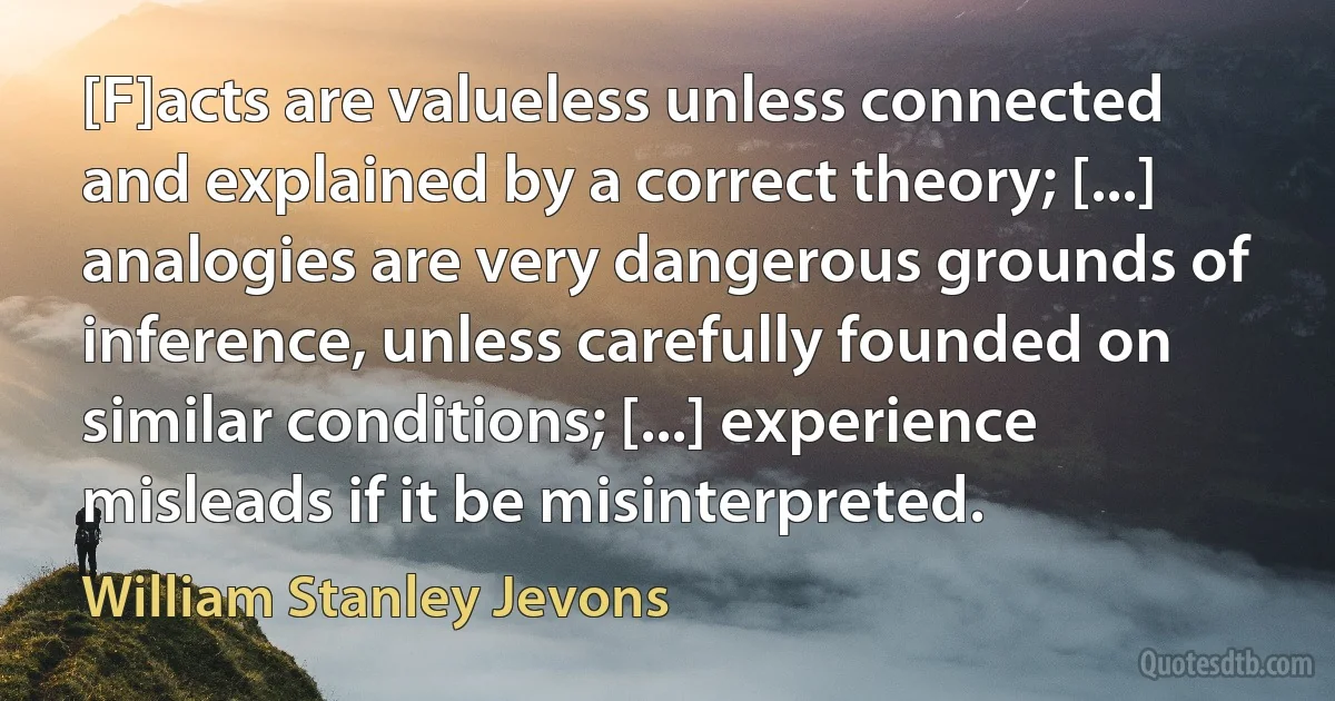 [F]acts are valueless unless connected and explained by a correct theory; [...] analogies are very dangerous grounds of inference, unless carefully founded on similar conditions; [...] experience misleads if it be misinterpreted. (William Stanley Jevons)