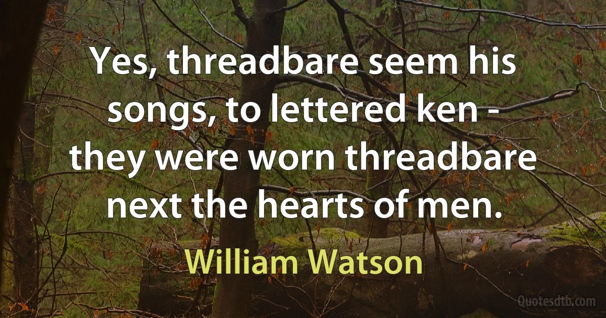 Yes, threadbare seem his songs, to lettered ken - they were worn threadbare next the hearts of men. (William Watson)