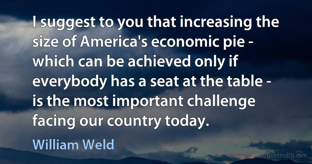 I suggest to you that increasing the size of America's economic pie - which can be achieved only if everybody has a seat at the table - is the most important challenge facing our country today. (William Weld)