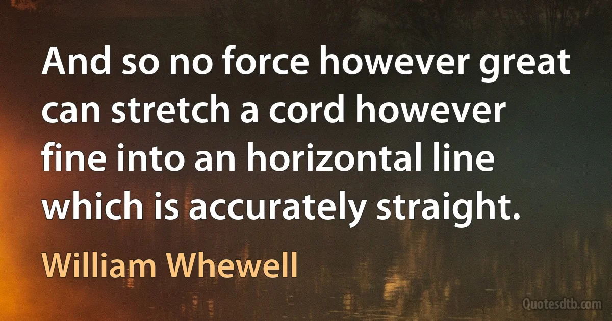 And so no force however great can stretch a cord however fine into an horizontal line which is accurately straight. (William Whewell)