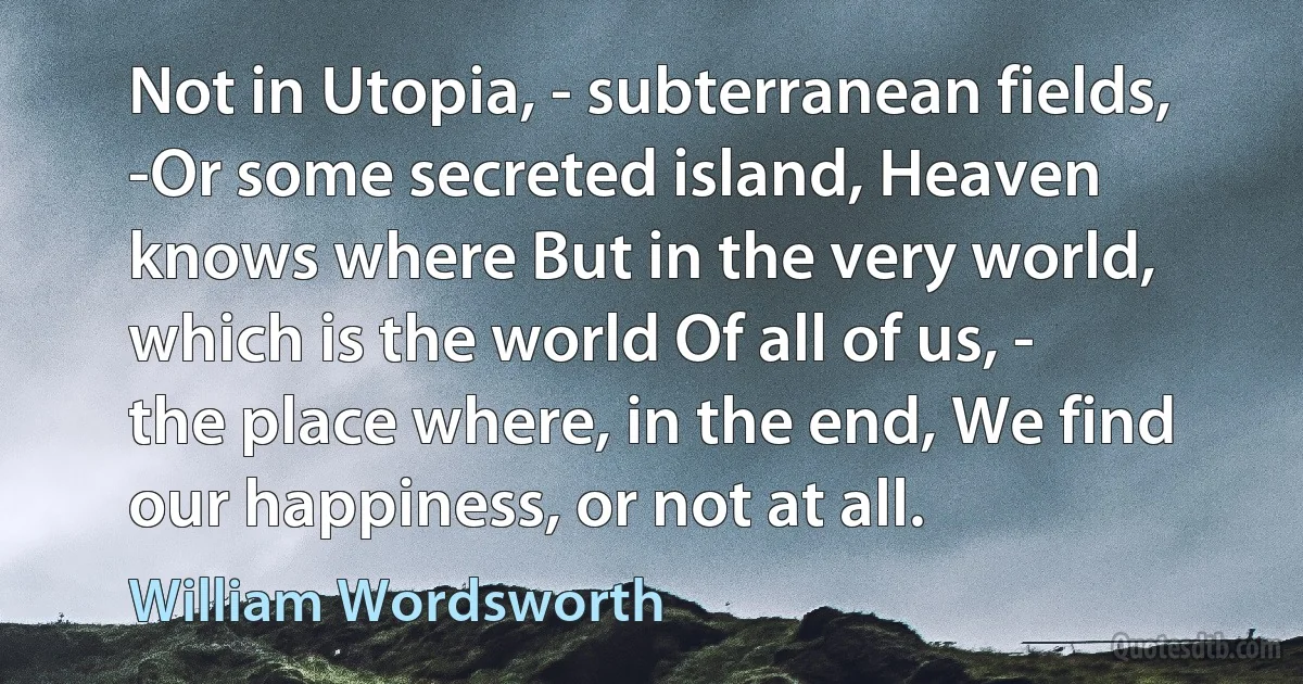 Not in Utopia, - subterranean fields, -Or some secreted island, Heaven knows where But in the very world, which is the world Of all of us, - the place where, in the end, We find our happiness, or not at all. (William Wordsworth)