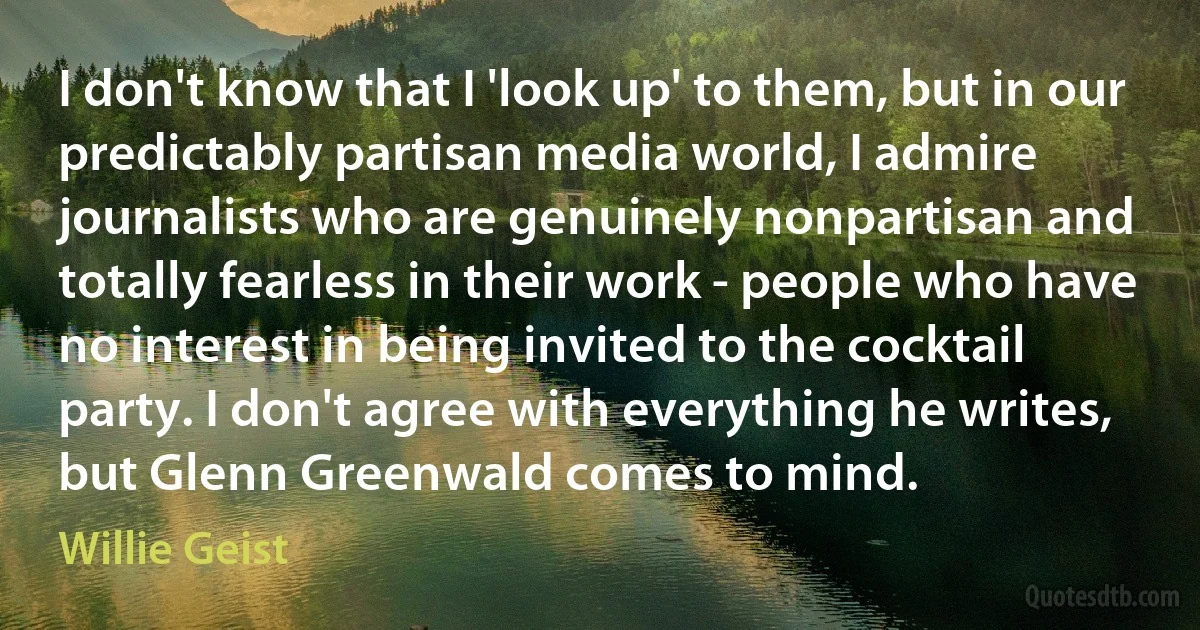 I don't know that I 'look up' to them, but in our predictably partisan media world, I admire journalists who are genuinely nonpartisan and totally fearless in their work - people who have no interest in being invited to the cocktail party. I don't agree with everything he writes, but Glenn Greenwald comes to mind. (Willie Geist)