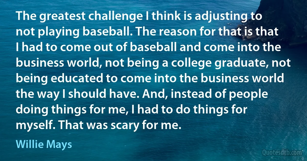 The greatest challenge I think is adjusting to not playing baseball. The reason for that is that I had to come out of baseball and come into the business world, not being a college graduate, not being educated to come into the business world the way I should have. And, instead of people doing things for me, I had to do things for myself. That was scary for me. (Willie Mays)