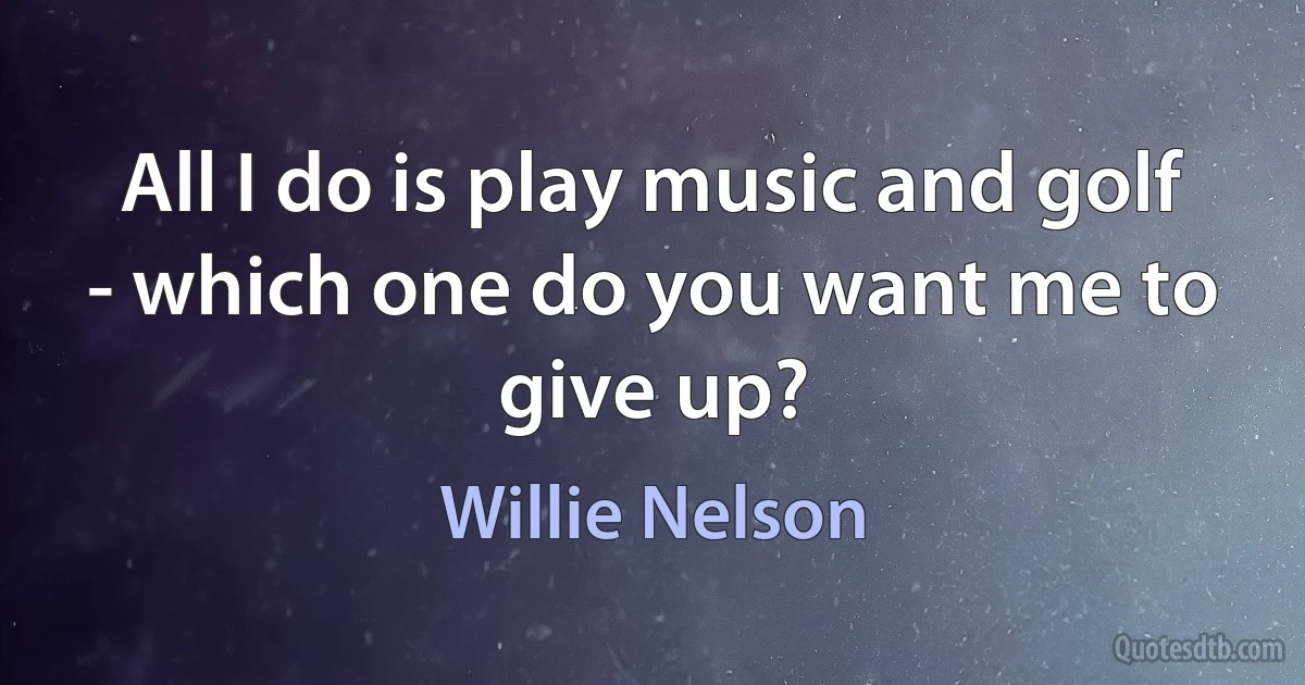 All I do is play music and golf - which one do you want me to give up? (Willie Nelson)