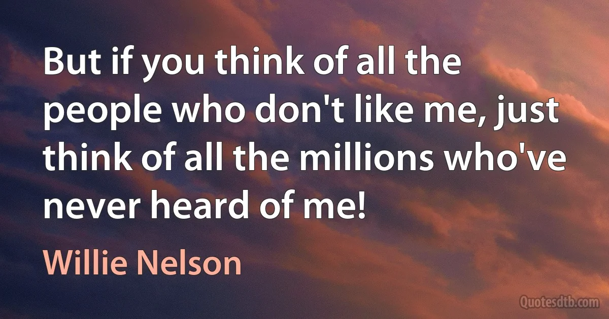 But if you think of all the people who don't like me, just think of all the millions who've never heard of me! (Willie Nelson)