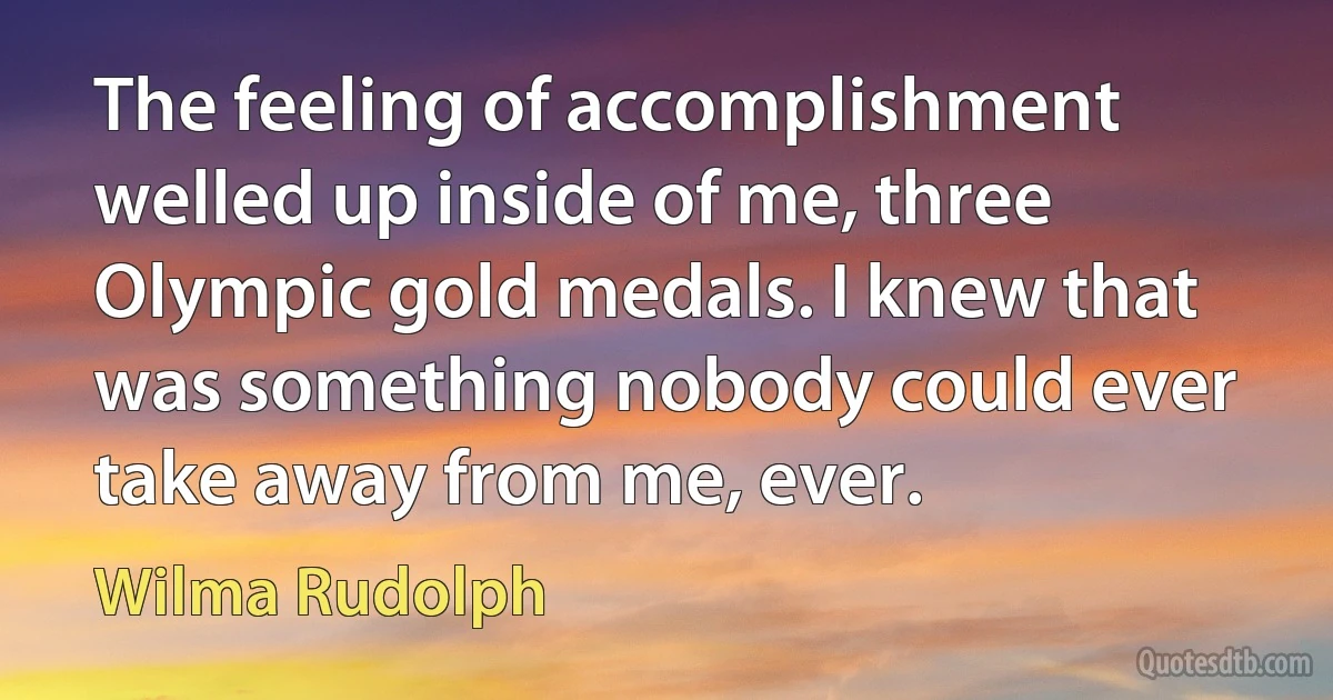 The feeling of accomplishment welled up inside of me, three Olympic gold medals. I knew that was something nobody could ever take away from me, ever. (Wilma Rudolph)