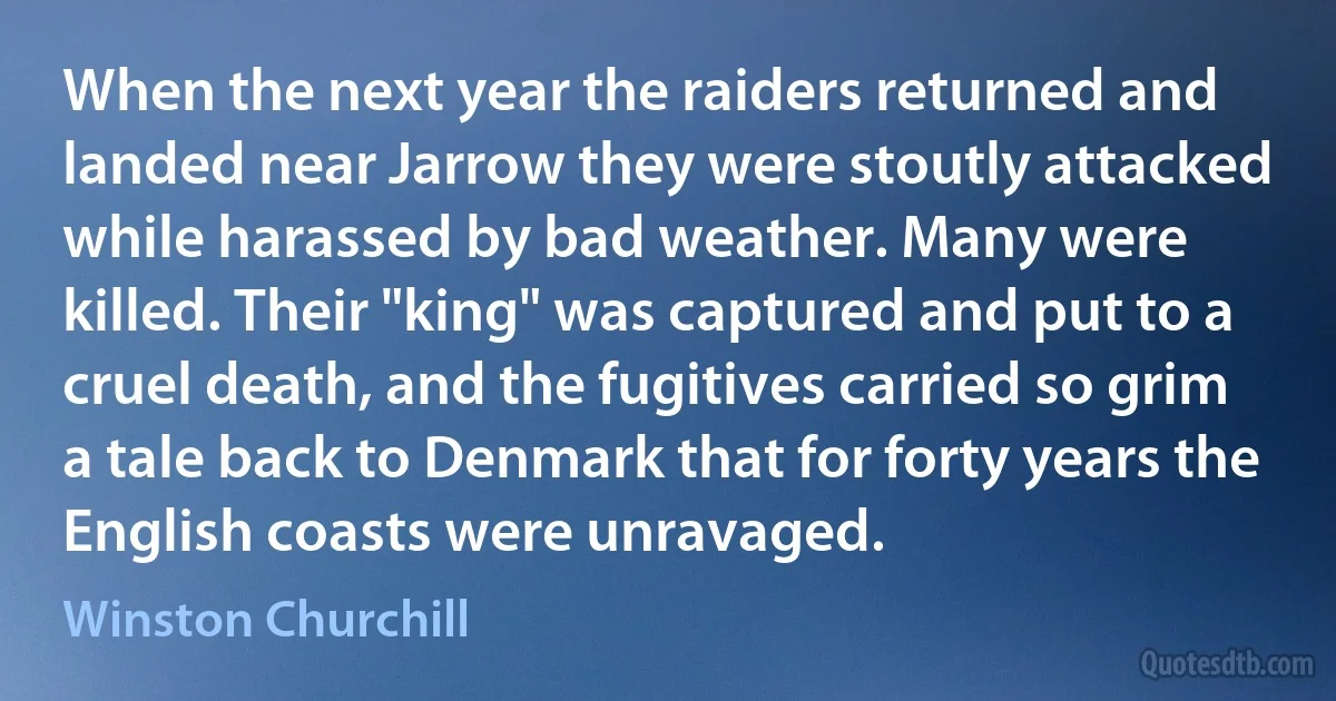 When the next year the raiders returned and landed near Jarrow they were stoutly attacked while harassed by bad weather. Many were killed. Their "king" was captured and put to a cruel death, and the fugitives carried so grim a tale back to Denmark that for forty years the English coasts were unravaged. (Winston Churchill)